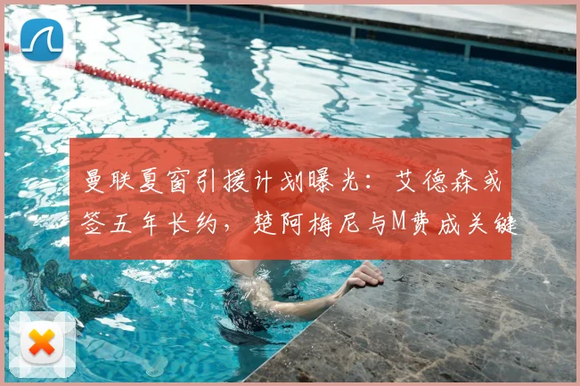 曼联夏窗引援计划曝光：艾德森或签五年长约，楚阿梅尼与M费成关键目标