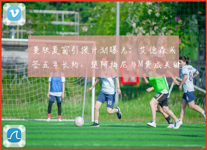 曼联夏窗引援计划曝光:艾德森或签五年长约,楚阿梅尼与M费成关键目标