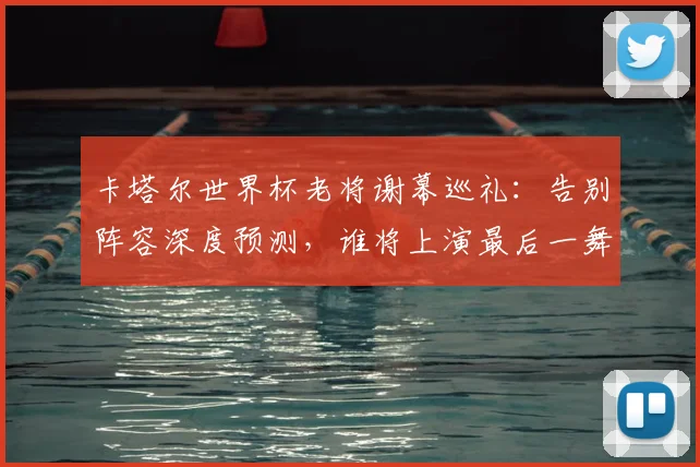 卡塔尔世界杯老将谢幕巡礼：告别阵容深度预测，谁将上演最后一舞？