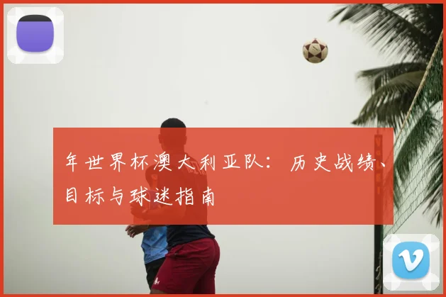 年世界杯澳大利亚队：历史战绩、目标与球迷指南