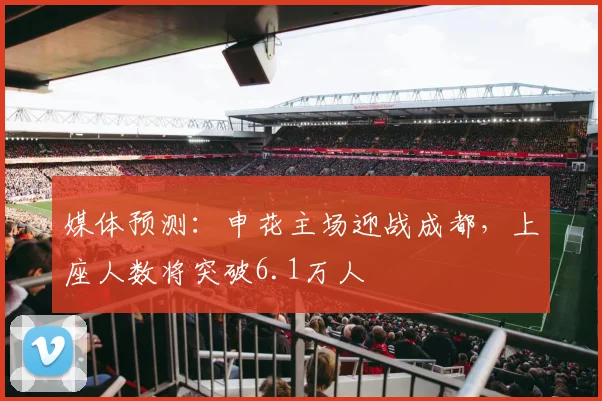 媒体预测：申花主场迎战成都，上座人数将突破6.1万人