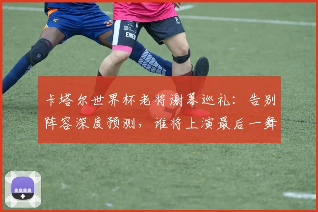 卡塔尔世界杯老将谢幕巡礼：告别阵容深度预测，谁将上演最后一舞？