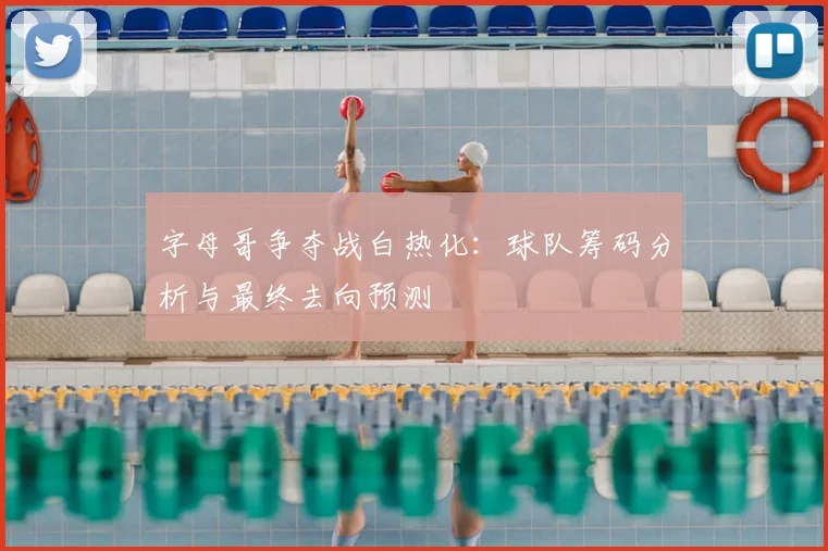 字母哥争夺战白热化:球队筹码分析与最终去向预测