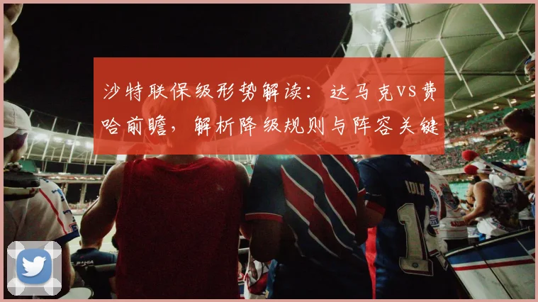 沙特联保级形势解读：达马克vs费哈前瞻，解析降级规则与阵容关键点