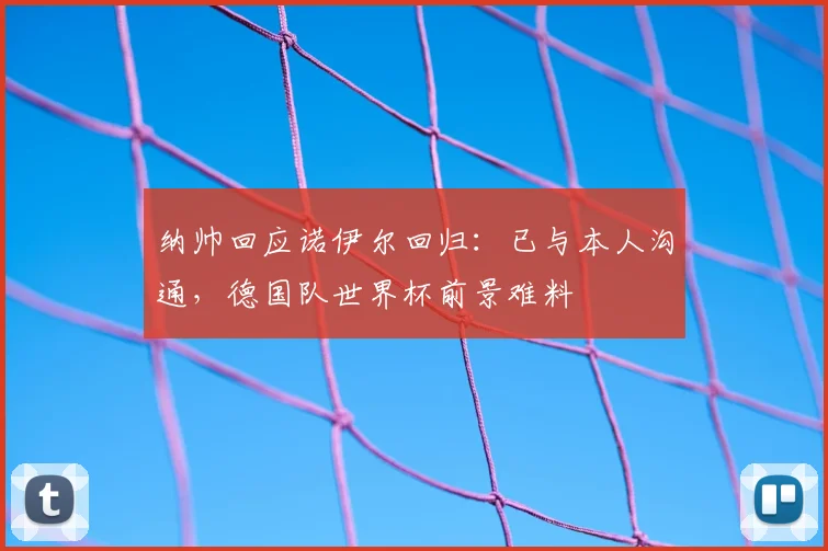 纳帅回应诺伊尔回归：已与本人沟通，德国队世界杯前景难料