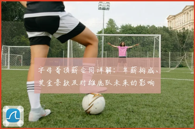 字母哥顶薪合同详解：年薪构成、奖金条款及对雄鹿队未来的影响