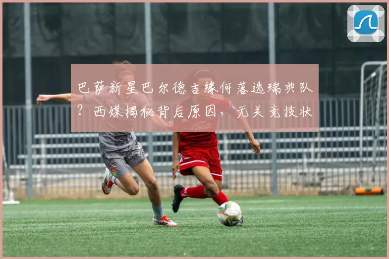 巴萨新星巴尔德吉缘何落选瑞典队？西媒揭秘背后原因，无关竞技状态